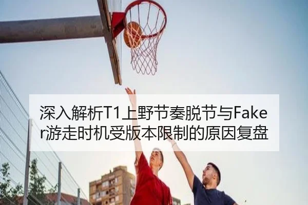 深入解析T1上野节奏脱节与Faker游走时机受版本限制的原因复盘