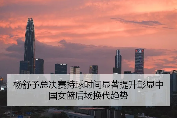 杨舒予总决赛持球时间显著提升彰显中国女篮后场换代趋势