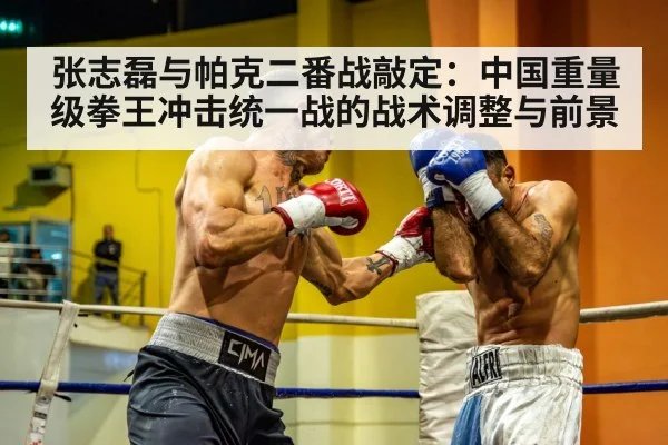 张志磊与帕克二番战敲定：中国重量级拳王冲击统一战的战术调整与前景