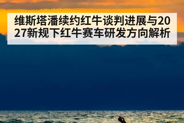 维斯塔潘续约红牛谈判进展与2027新规下红牛赛车研发方向解析